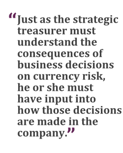 "Just as the strategic treasurer must understand the consequences of business decisions on currency risk, he or she must have input into how those decisions are made in the company."