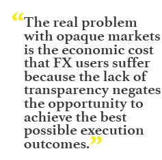 "The real problem with opaque markets is the economic cost that FX users suffer because the lack of transparency negates the opportunity to achieve the best possible execution outcomes."