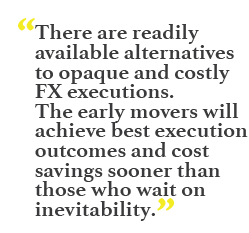 "There are readily available alternatives to opaque and costly FX executions. The early movers will achieve best execution outcomes and cost savings sooner than those who wait on inevitability."